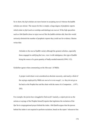 174
So in short, the fiqh scholars are more lenient in accepting mursal whereas the had th
scholars are stricter. The reason for this is simple; a large degree of prophetic reports
which relate to fiqh (such as worships and dealings) are mursal. If the fiqh specialists
such as Abk Han fa chose to reject mursal like the had th scholars did, then this would
seriously diminish the number of prophetic reports they could use for evidence. Burton
writes that:
Attitudes to the mursal had th varied, although the greatest scholars, especially
those engaged in codifying the Law, view it with indulgence, this type of had th
being the source of a great quantity of badly-needed material (1994, 112).
Goldziher agrees when commenting on the Muwat$t$a’ of M lik:
A proper isn d chain is not considered an absolute necessity, and nearly a third of
the sayings employed by M lik are mursal or even maqt$ ‘, i.e. they do not go as
far back as the Prophet but end the chain with the name of a Companion… (1971,
202).
For example, the jurists have struggled to find marf ‘ (namely, a report proven as the
actions or sayings of the Prophet himself) reports that legitimise the recitation of the
Qur’ n in congregational prayer behind the im m. Abk Han fa argues that the person
behind the im m is not required to perform recitation, based on the report ‘whosoever has
 