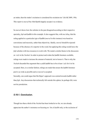 175
an im m, then the im m’s recitation is considered his recitation too’ (Sa‘ d 2009, 196).
This report is mursal but Abk Han fa happily accepts it as evidence.
So mursal shows how the scholars in the past disagreed according to their respective
specialty, fiqh and had th in this example. It also suggests like, with mu‘allaq, that the
ruling applied to a particular type of had th (mursal in this instance) was based on
convenience and necessity, rather than objectivity. Ideally, mursal should be rejected
because of the absence of a reporter in the isn d, but applying this ruling would leave the
fiqh scholars with less resources to work with. We noted a similar theme in the discussion
on ‘az z in the Nuzhah. In order to protect and widen the had th literature available,
rulings were made to increase the amount of material, not to lessen it. That is why the
Nuzhah discarded the argument that a sah h had th has to be at least ‘az z for it to be
accepted. Here, in a similar fashion, rulings are made that ensure the had th literature
pool is as wide as possible and so mursal is accepted.
Secondly, one could argue that Ibn Hoajar’s approach was centred towards had th rather
than fiqh. Any discussions that technically felt outside this sphere, he perhaps felt, were
not his jurisdiction.
5.19.1. Conclusion.
Though less than a third of the Nuzhah has been looked at so far, we can already
appreciate the author’s insistence on focusing on ‘ilm al-had th only, to the exclusion of
 