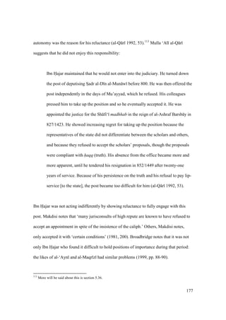 177
autonomy was the reason for his reluctance (al-Q r 1992, 53).113
Mulla ‘Al al-Q r
suggests that he did not enjoy this responsibility:
Ibn Hajar maintained that he would not enter into the judiciary. He turned down
the post of deputising SIadr al-D n al-Mun w before 800. He was then offered the
post independently in the days of Mu’ayyad, which he refused. His colleagues
pressed him to take up the position and so he eventually accepted it. He was
appointed the justice for the Sh fi‘ madhhab in the reign of al-Ashraf Barsb y in
827/1423. He showed increasing regret for taking up the position because the
representatives of the state did not differentiate between the scholars and others,
and because they refused to accept the scholars’ proposals, though the proposals
were compliant with haqq (truth). His absence from the office became more and
more apparent, until he tendered his resignation in 852/1449 after twenty-one
years of service. Because of his persistence on the truth and his refusal to pay lip-
service [to the state], the post became too difficult for him (al-Q r 1992, 53).
Ibn Hajar was not acting indifferently by showing reluctance to fully engage with this
post. Makdisi notes that ‘many jurisconsults of high repute are known to have refused to
accept an appointment in spite of the insistence of the caliph.’ Others, Makdisi notes,
only accepted it with ‘certain conditions’ (1981, 200). Broadbridge notes that it was not
only Ibn Hajar who found it difficult to hold positions of importance during that period:
the likes of al-‘Ayn and al-Maqr z had similar problems (1999, pp. 88-90).
113
More will be said about this is section 5.36.
 