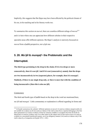 178
Implicitly, this suggests that Ibn Hajar may have been affected by the political climate of
his era, in his teaching and in his literary works too.
To summarise this section on mursal, there are countless different rulings of mursal114
and it is here where one can appreciate how different scholars in their respective
specialist areas offer different opinions. Ibn Hajar’s analysis is narrowly-focussed on
mursal from a had th perspective, not a fiqh one.
5. 20. Mu‘d-il & munqat4i‘- the Problematic and the
Interrupted.
The third type pertaining to the drop in the chain; if it is two drops or more
consecutively, then it is mu‘d-il. And if it is not [consecutive], namely that the drops
are two inconsecutively in two [separate] places, for example, then it is munqat!i‘.
Similarly, if there is one single drop only, or there is more but with the condition of
being inconsecutive [then this is also mu‘d-il].
Commentary
The third and fourth type of had th based on the drop in the isn d are mentioned here,
mu‘dil and munqat$i‘. Little commentary or explanation is offered regarding its forms and
114
Al-SuyktI summarises the scholars’ different opinions on mursal: (i) used as evidence unequivocally (ii)
not suitable for evidence at all (iii) used as evidence if the irs l is done from a reporter belonging to the first
three generations (iv) used as evidence if done by someone credible (v) accepted only from Sa‘ d ibn al-
Musayyab (vi) used as evidence only if no other report in the subject area (of the matn) exists (vii) used as
evidence in a mustahabb (preferred) manner, not in an obligatory manner (viii) used as evidence only if the
irs l is done by a Companion (al-SuyktI 1972, 1: 201).
 