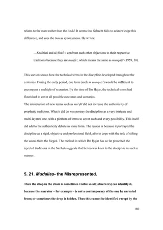 180
relates to the matn rather than the isn d. It seems that Schacht fails to acknowledge this
difference, and sees the two as synonymous. He writes:
…Shaib n and al-Sh fi‘ confront each other objections to their respective
traditions because they are maqt$ ‘, which means the same as munqat$i‘ (1959, 38).
This section shows how the technical terms in the discipline developed throughout the
centuries. During the early period, one term (such as munqat$i‘) would be sufficient to
encompass a multiple of scenarios. By the time of Ibn Hajar, the technical terms had
flourished to cover all possible outcomes and scenarios.
The introduction of new terms such as mu‘dil did not increase the authenticity of
prophetic traditions. What it did do was portray the discipline as a very intricate and
multi-layered one, with a plethora of terms to cover each and every possibility. This itself
did add to the authenticity debate in some form. The reason is because it portrayed the
discipline as a rigid, objective and professional field, able to cope with the task of sifting
the sound from the forged. The method in which Ibn Hajar has so far presented the
rejected traditions in the Nuzhah suggests that he too was keen to the discipline in such a
manner.
5. 21. Mudallas- the Misrepresented.
Then the drop in the chain is sometimes visible so all [observers] can identify it,
because the narrator – for example – is not a contemporary of the one he narrated
from; or sometimes the drop is hidden. Thus this cannot be identified except by the
 