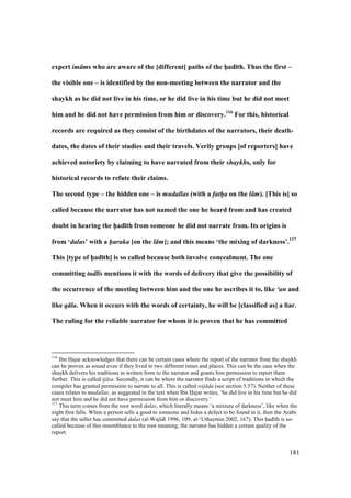 181
expert im ms who are aware of the [different] paths of the h5ad;th. Thus the first –
the visible one – is identified by the non-meeting between the narrator and the
shaykh as he did not live in his time, or he did live in his time but he did not meet
him and he did not have permission from him or discovery.116
For this, historical
records are required as they consist of the birthdates of the narrators, their death-
dates, the dates of their studies and their travels. Verily groups [of reporters] have
achieved notoriety by claiming to have narrated from their shaykhs, only for
historical records to refute their claims.
The second type – the hidden one – is mudallas (with a fath/a on the l m). [This is] so
called because the narrator has not named the one he heard from and has created
doubt in hearing the h5ad;th from someone he did not narrate from. Its origins is
from ‘dalas’ with a haraka [on the l m]; and this means ‘the mixing of darkness’.117
This [type of h5ad;th] is so called because both involve concealment. The one
committing tadl s mentions it with the words of delivery that give the possibility of
the occurrence of the meeting between him and the one he ascribes it to, like ‘an and
like q la. When it occurs with the words of certainty, he will be [classified as] a liar.
The ruling for the reliable narrator for whom it is proven that he has committed
116
Ibn Hajar acknowledges that there can be certain cases where the report of the narrator from the shaykh
can be proven as sound even if they lived in two different times and places. This can be the case when the
shaykh delivers his traditions in written form to the narrator and grants him permission to report them
further. This is called ij za. Secondly, it can be where the narrator finds a script of traditions in which the
compiler has granted permission to narrate to all. This is called wij da (see section 5.57). Neither of these
cases relates to mudallas, as suggested in the text when Ibn Hajar writes, ‘he did live in his time but he did
not meet him and he did not have permission from him or discovery.’
117
This term comes from the root word dalas, which literally means ‘a mixture of darkness’, like when the
night first falls. When a person sells a good to someone and hides a defect to be found in it, then the Arabs
say that the seller has committed dalas (al-Waj d 1996, 109; al-‘Uthaymin 2002, 167). This had th is so-
called because of this resemblance to the root meaning; the narrator has hidden a certain quality of the
report.
 