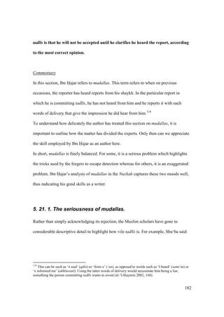 182
tadl s is that he will not be accepted until he clarifies he heard the report, according
to the most correct opinion.
Commentary
In this section, Ibn Hajar refers to mudallas. This term refers to when on previous
occasions, the reporter has heard reports from his shaykh. In the particular report in
which he is committing tadl s, he has not heard from him and he reports it with such
words of delivery that give the impression he did hear from him.118
To understand how delicately the author has treated this section on mudallas, it is
important to outline how the matter has divided the experts. Only then can we appreciate
the skill employed by Ibn Hajar as an author here.
In short, mudallas is finely balanced. For some, it is a serious problem which highlights
the tricks used by the forgers to escape detection whereas for others, it is an exaggerated
problem. Ibn Hajar’s analysis of mudallas in the Nuzhah captures these two moods well,
thus indicating his good skills as a writer.
5. 21. 1. The seriousness of mudallas.
Rather than simply acknowledging its rejection, the Muslim scholars have gone to
considerable descriptive detail to highlight how vile tadl s is. For example, Shu‘ba said:
118
This can be such as ‘x said’ (q la) or ‘from x’ (‘an), as opposed to words such as ‘I heard’ (sami‘tu) or
‘x informed me’ (akhbaran ). Using the latter words of delivery would necessitate him being a liar,
something the person committing tadl s wants to avoid (al-‘Uthaymin 2002, 168).
 
