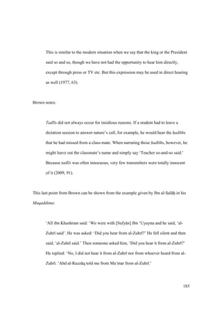 185
This is similar to the modern situation when we say that the king or the President
said so and so, though we have not had the opportunity to hear him directly,
except through press or TV etc. But this expression may be used in direct hearing
as well (1977, 63).
Brown notes:
Tadl s did not always occur for insidious reasons. If a student had to leave a
dictation session to answer nature’s call, for example, he would hear the had ths
that he had missed from a class-mate. When narrating those had ths, however, he
might leave out the classmate’s name and simply say ‘Teacher so-and-so said.’
Because tadl s was often innocuous, very few transmitters were totally innocent
of it (2009, 91).
This last point from Brown can be shown from the example given by Ibn al-SIal hii in his
Muqaddima:
‘Al ibn Khashram said: ‘We were with [Sufy n] Ibn ‘Uyayna and he said, ‘al-
Zuhr said’. He was asked: ‘Did you hear from al-Zuhr ?’ He fell silent and then
said, ‘al-Zuhr said.’ Then someone asked him, ‘Did you hear it from al-Zuhr ?’
He replied: ‘No, I did not hear it from al-Zuhr nor from whoever heard from al-
Zuhr . ‘Abd al-Razz q told me from Ma‘mar from al-Zuhr .’
 