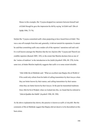 186
Hence in this example, Ibn ‘Uyayna dropped two narrators between himself and
al-Zuhr though he gave the impression he did by saying ‘al-Zuhr said’ (Ibn al-
SIal hii 1986, 73-74).
Sufy n Ibn ‘Uyayna committed tadl s when purporting to have heard from al-Zuhr . This
was a one-off example from him and, generally, it did not tarnish his reputation. It cannot
be said that committing tadl s once renders all of the reporters’ narrations null and void.
It is well known amongst the Muslims that the two Sufy ns (Ibn ‘Uyayna and Thawr ) are
credible reporters (Kamali 2005, 105), to the extent that Muslim declares him as one of
the ‘im ms of tradition’ in the introduction to his S"ah" h" (Juynboll 1996, III: 270). In the
same text, al-Im m Muslim implicitly suggests that tadl s is to some extent tolerable:
‘Abd All h ibn al-Mub rak said: ‘What an excellent man Baq ya ibn al-Wal d is!
If he could only refrain from his habit of calling transmitters by their kunyas when
they are better known by their names, and calling transmitters by their names
when they are better known by their kunyas. In the past he transmitted traditions
from Abk Sa‘ d al-Wuho z ; when we looked into this, we found that he referred to
‘Abd al-Quddks ibn Hab b’ (Juynboll 1996, III: 290)
As the above explanation has shown, this practice is known as tadl s al-shuy kh. But the
comments of Ibn al-Mub rak suggest that Baq ya did not deserve to be discredited on this
basis alone.
 