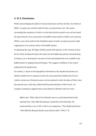 187
5. 21.3. Conclusion.
Whilst acknowledging the depth of criticism directed at tadl s by the likes of al-Im m al-
Sh fi‘ , an equal case could be made for their over-precautious ness. The unease
surrounding the acceptance of tadl s is on the basis that the mudallis may not have heard
the report directly. So as a precaution, the had th masters prefer to dislike such a practice.
Whilst a case can be made for the fraudulent nature of tadl s, an equal one can be made
suggesting an over-cautious nature of the had th masters.
In explaining this type, Ibn Hajar skilfully admits both opinions. In the Nuzhah, he does
this by firstly dividing the drop in the chain into the hidden drop and the concealed drop.
In doing so, he is showing the vast array of tools and methods that were available to the
had th masters in stopping fraud and forgery. This suggests confidence in the system
employed by his predecessors.
For instance, a check on the biographical information of the shaykh and narrator can
identify whether the two reporters lived in the same period and whether they lived or
visited a certain area. Historical sources can be analysed to check the dates of birth, when
they passed away, when they studied and the period and place of their travels. An
example of spotting an apparent drop is provided by al-Mun w when he writes:
H kim said: ‘When Abk Ja‘far al-Kassh came to us and claimed that he had
reported from ‘Abd All h ibn Humayd, I asked him of his birth-date. He
mentioned that it was in 260. I said to our companions: ‘This shaykh heard from
‘Abd All h ibn Humayd thirteen years after he died!’ (1999, 2: 8)
 