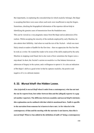188
But importantly, in explaining the concealed drop (to which mudallas belongs), Ibn Hajar
is accepting that there were cases where such tools were insufficient to stop the forgers.
Sometimes, checking the biographical information of the reporters did not help in
identifying the genuine cases of transmission from the fraudulent ones.
This can be viewed as a very pragmatic stance from Ibn Hajar and an admission of his
realism. Whilst accepting the sincerity of the methods employed by early Muslims, he
also admits their fallibility. And when we read the text of the Nuzhah – which was most
likely aimed at readers of had th for the first time – then we appreciate the fine line that
he took as a writer. He wanted the reader to be aware of the skills employed by the early
Muslims in stopping isn d fraud, but to also warn of how sometimes the forgers were a
step ahead. In short, the Nuzhah’s section on mudallas is a fine balance between an
admission of forgery in the system, and a willingness to uproot it. It is also an indication
of Ibn Hajar’s skill as a good writer in that he captures mudallas, the positive and
negative of it, in a delicate manner.
5. 22. Mursal khaf)- the Hidden Loose.
Also [rejected] is mursal khaf when it emits from a contemporary who has not met
the one he reports from, but rather between him and the [alleged] reporter is a gap
[of another reporter]. The difference between mudallas and mursal khaf is intrinsic;
this explanation can be outlined with that which is mentioned here. Tadl s is specific
to the narration from someone he is known to have met. As for when he is the
contemporary of him and his meeting with the narrator is not known, then this is
mursal khaf . Whoever has added in the definition of tadl s of ‘being a contemporary
 