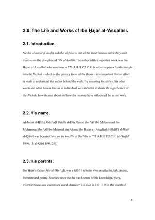 18
2.0. The Life and Works of Ibn Hajar al-‘Asqal n .
2.1. Introduction.
Nuzhat al-nazar f tawd h nukhbat al-fikar is one of the most famous and widely-used
treatises on the discipline of ‘ilm al-had th. The author of this important work was Ibn
Hiajar al-‘Asqal n , who was born in 773 A.H./1372 C.E. In order to gain a fruitful insight
into the Nuzhah – which is the primary focus of the thesis – it is important that an effort
is made to understand the author behind the work. By assessing his ability, his other
works and what he was like as an individual, we can better evaluate the significance of
the Nuzhah, how it came about and how the era may have influenced the actual work.
2.2. His name.
Al-Im m al-Hi fizi Abk Fadl Shih b al-D n Ahimad ibn ‘Al ibn Muhiammad ibn
Muhiammad ibn ‘Al ibn Mahimkd ibn Ahimad ibn Hajar al-‘Asqal n al-Sh fi‘ al-Misir
al-Q hir was born in Cairo on the twelfth of Sha‘b n in 773 A.H./1372 C.E. (al-Waj d
1996, 13: al-Q r 1994, 26).
2.3. His parents.
Ibn Hajar’s father, Nkr al-D n ‘Al , was a Sh fi‘ scholar who excelled in fiqh, Arabic,
literature and poetry. Sources states that he was known for his knowledge, piety,
trustworthiness and exemplary moral character. He died in 777/1375 in the month of
 