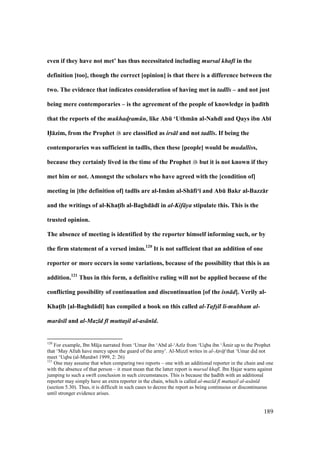 189
even if they have not met’ has thus necessitated including mursal khaf in the
definition [too], though the correct [opinion] is that there is a difference between the
two. The evidence that indicates consideration of having met in tadl s – and not just
being mere contemporaries – is the agreement of the people of knowledge in h5ad;th
that the reports of the mukhad!ram n, like AbE ‘Uthm:n al-Nahd; and Qays ibn Ab;
H5:zim, from the Prophet are classified as irs l and not tadl s. If being the
contemporaries was sufficient in tadl;s, then these [people] would be mudalliss,
because they certainly lived in the time of the Prophet but it is not known if they
met him or not. Amongst the scholars who have agreed with the [condition of]
meeting in [the definition of] tadl;s are al-Im:m al-Sh:fi‘; and AbE Bakr al-Bazz:r
and the writings of al-KhatM;b al-Baghd:d; in al-Kif ya stipulate this. This is the
trusted opinion.
The absence of meeting is identified by the reporter himself informing such, or by
the firm statement of a versed im:m.120
It is not sufficient that an addition of one
reporter or more occurs in some variations, because of the possibility that this is an
addition.121
Thus in this form, a definitive ruling will not be applied because of the
conflicting possibility of continuation and discontinuation [of the isn d]. Verily al-
KhatM;b [al-Baghd:d;] has compiled a book on this called al-Tafs l li-mubham al-
mar s l and al-Maz d f muttasil al-as n d.
120
For example, Ibn M ja narrated from ‘Umar ibn ‘Abd al-‘Az z from ‘Uqba ibn ‘{mir up to the Prophet
that ‘May Allah have mercy upon the guard of the army’. Al-Mizz writes in al-Atr f that ‘Umar did not
meet ‘Uqba (al-Mun w 1999, 2: 26)
121
One may assume that when comparing two reports – one with an additional reporter in the chain and one
with the absence of that person – it must mean that the latter report is mursal khaf . Ibn Hajar warns against
jumping to such a swift conclusion in such circumstances. This is because the had th with an additional
reporter may simply have an extra reporter in the chain, which is called al-maz d f muttasil al-as n d
(section 5.30). Thus, it is difficult in such cases to decree the report as being continuous or discontinuous
until stronger evidence arises.
 