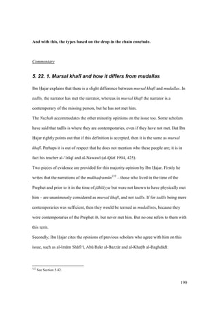190
And with this, the types based on the drop in the chain conclude.
Commentary
5. 22. 1. Mursal khaf) and how it differs from mudallas
Ibn Hajar explains that there is a slight difference between mursal khaf and mudallas. In
tadl s, the narrator has met the narrator, whereas in mursal khaf the narrator is a
contemporary of the missing person, but he has not met him.
The Nuzhah accommodates the other minority opinions on the issue too. Some scholars
have said that tadl s is where they are contemporaries, even if they have not met. But Ibn
Hajar rightly points out that if this definition is accepted, then it is the same as mursal
khaf . Perhaps it is out of respect that he does not mention who these people are; it is in
fact his teacher al-‘Ir q and al-Nawaw (al-Q r 1994, 425).
Two pieces of evidence are provided for this majority opinion by Ibn Hajar. Firstly he
writes that the narrations of the mukhad$ram n122
– those who lived in the time of the
Prophet and prior to it in the time of j hiliyya but were not known to have physically met
him – are unanimously considered as mursal khaf , and not tadl s. If for tadl s being mere
contemporaries was sufficient, then they would be termed as mudallises, because they
were contemporaries of the Prophet , but never met him. But no one refers to them with
this term.
Secondly, Ibn Hajar cites the opinions of previous scholars who agree with him on this
issue, such as al-Im m Sh fi‘ , Abk Bakr al-Bazz r and al-Khats b al-Baghd d .
122
See Section 5.42.
 