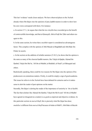 191
This last ‘evidence’ needs closer analysis. We have observed places in the Nuzhah
already where Ibn Hajar cites the opinions of past, had th masters in order to show how
his own views correspond with theirs. For instance:
a. In section 5.7.1., he argues that what the two shaykhs have recorded gives the benefit
of controvertible knowledge, and that al-Humayd , Abk al-Fadl ibn T hir and others too
agree to this.
b. In the same section, he writes that a mashh r report is considered an advantageous
factor. This complies with the opinion of Abk Manszkr al-Baghd d and Abk Bakr ibn
Fkrak, he asserts.
c. In the section on the addition of reliable narrators (5.10.2.), he shows that his opinion is
the same as many of the classical hzad th masters, like Yahoy al-Qatztz n, Ahzmad ibn
Hoanbal, Yahzy ibn Ma‘ n, ‘Al ibn al-Mad n , al-Bukh r , al-Nas ’ , al-D raqutzn and
others.
Realistically speaking, there could be two reasons for Ibn Hajar cites the opinion of his
predecessors on contentious matters. Firstly, it could be simply a sign of good academia.
The issues he refers to in the Nuzhah have been debated for centuries and so it makes
sense to alert the reader of past opinions on the matter.
Secondly, Ibn Hajar is alerting the reader of the importance of seniority in ‘ilm al-had th.
The fact that scholars like Ahzmad ibn Hoanbal, Yahzy ibn Ma‘ n and ‘Al ibn al-Mad n
have agreed (or disagreed on a matter) is as good as empirical and objective evidence. In
this particular section on mursal khaf , this is precisely what Ibn Hajar has done;
mudallas is different from mursal khaf because al-Im m al-Sh fi‘ , Abk Bakr al-Bazz r
 