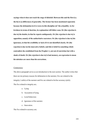 193
sayings when it does not reach the stage of disbelief. Between this and the first (i.e.
the lie) is [a difference] of generality. The former has been mentioned separately
because the defamation in it is worse in this discipline [of ‘ilm al-had th]. As for
lewdness in terms of doctrine, its explanation will follow soon. Or [the rejection is
due to] his doubts, in that he reports ambiguously. Or [the rejection is due to] is
opposition, namely of the authoritative narrators. Or [the rejection is due to] his
ignorance, in that his credibility or lack of it is not identified clearly. Or [the
rejection is due to] his innovative beliefs; and this is belief in something which
contradicts the established from the Prophet , not out of conviction but with a
shade of doubt. Or [the rejection is due to] is bad memory, an expression to mean
his mistakes are more than his corrections.
Commentary
The above paragraph serves as an introduction to the next section. The author writes that
there are ten primary reasons for defamation in the narrator; five are related to the
integrity (‘ad la) of the narrator and five are related to his/her accuracy (d"abt$).
The five related to integrity are;
a. Lying.
b. Accusation of lying.
c. Lewd behaviour.
d. Ignorance of the narrator.
e. Innovation.
The five related to accuracy are;
 