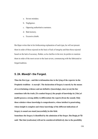194
a. Severe mistakes.
b. Negligence.
c. Opposing authoritative narrators.
d. Bad memory.
e. Excessive doubt.
Ibn Hajar writes that in his forthcoming explanation of each type, he will not present
them in order of those rejected on the basis of lack of integrity and then those rejected
based on the lack of accuracy. Rather, as he clarifies in the text, he prefers to mention
them in order of the most severe to the least severe, commencing with the fabricated or
forged tradition.
5. 24. Mawd4.‘- the Forged.
Thus the first type – and this is defamation due to the lying of the reporter in the
Prophetic tradition – is mawd! ‘. The declaration of forgery is merely by the means
of overwhelming evidence and not definitive [knowledge], since [even] the liar
sometimes tells the truth. [To combat forgery] the people of knowledge in [‘ilm] al-
had th possess a strong ability to differentiate the reports [from the sound]. Only
those scholars whose knowledge is comprehensive, whose intellect is penetrating,
whose insight is complete and whose knowledge of the different indications of
forgery is sound can stand [successfully] in this field.
Sometimes the forgery is identified by the admission of the forger. Ibn Daq;q al-‘Yd
said: ‘But that [confession] will not be considered definitively due to the possibility
 