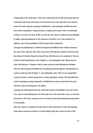 195
of him lying in the confession.’ Some have understood from this [statement] that his
confession will not be acted upon at all, because he is a liar. But this is not what he
meant. He only negated accepting it definitively. And negating it definitively does
not result in negating its ruling, because a ruling can be made with overwhelming
evidence, as is the case here. If this was not the case, then it would not be permissible
to apply capital punishment to the confessor of murder, nor to the confessor of
adultery, due to the possibility of their lying in their confession.
Amongst the indications by which the forged is identified is that which is found in
the state of the reporter, like what occurred to Ma’mEn ibn AhFmad; in his presence
the debate of whether H5asan has heard from AbE Hurayra was mentioned. Thus he
read an isn d immediately to the Prophet , who [allegedly] said: ‘H5asan heard
from AbE Hurayra.’ Similar to this is what occurred with Ghiy:th ibn Ibr:h;m
when he entered upon al-Mahd; who was playing with his pigeons. Immediately, he
read an isn d up to the Prophet , who [allegedly] said: ‘There is no competition
except in archery, camel racing, horse racing and pigeon racing.’ He had added the
words ‘and pigeon racing’ [himself]. Al-Mahd; knew that he had lied for his sake
and thus ordered the pigeons to be killed.
Amongst the indicating factors [by which the forged is identified] is the state of the
text, such as contradicting the text of the Qur’:n or the mutaw tir sunna, or the firm
consensus or the clear, common sense in a manner that [harmonising] interpretation
is not possible.
Then the reporter sometimes invents the text and sometimes he takes the dialogue
from others [and then ascribes it to the Prophet], like [the words of] some of the
 