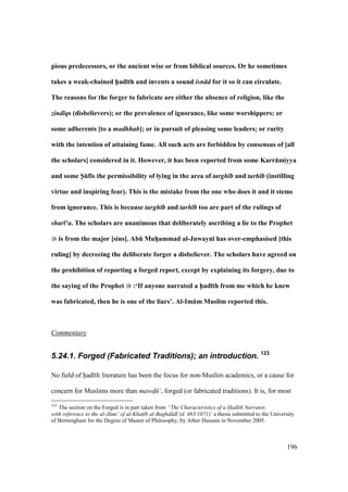 196
pious predecessors, or the ancient wise or from biblical sources. Or he sometimes
takes a weak-chained h5ad;th and invents a sound isn d for it so it can circulate.
The reasons for the forger to fabricate are either the absence of religion, like the
zind qs (disbelievers); or the prevalence of ignorance, like some worshippers; or
some adherents [to a madhhab]; or in pursuit of pleasing some leaders; or rarity
with the intention of attaining fame. All such acts are forbidden by consensus of [all
the scholars] considered in it. However, it has been reported from some Karr:miyya
and some S5Ef;s the permissibility of lying in the area of targh b and tarh b (instilling
virtue and inspiring fear). This is the mistake from the one who does it and it stems
from ignorance. This is because targh b and tarh b too are part of the rulings of
shar ‘a. The scholars are unanimous that deliberately ascribing a lie to the Prophet
is from the major [sins]. AbE MuhVammad al-Juwayn; has over-emphasised [this
ruling] by decreeing the deliberate forger a disbeliever. The scholars have agreed on
the prohibition of reporting a forged report, except by explaining its forgery, due to
the saying of the Prophet :‘If anyone narrated a h5ad;th from me which he knew
was fabricated, then he is one of the liars’. Al-Im:m Muslim reported this.
Commentary
5.24.1. Forged (Fabricated Traditions); an introduction. 123
No field of had th literature has been the focus for non-Muslim academics, or a cause for
concern for Muslims more than mawd$ ‘, forged (or fabricated traditions). It is, for most
123
The section on the Forged is in part taken from ‘The Characteristics of a Had th Narrator,
with reference to the al-J mi‘ of al-Khat$ b al-Baghd d (d. 463/1071)’ a thesis submitted to the University
of Birmingham for the Degree of Master of Philosophy, by Ather Hussain in November 2005.
 