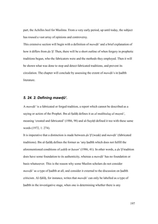 197
part, the Achilles heel for Muslims. From a very early period, up until today, the subject
has roused a vast array of opinions and controversy.
This extensive section will begin with a definition of mawd$ ‘ and a brief explanation of
how it differs from da‘ f. Then, there will be a short outline of when forgery in prophetic
traditions begun, who the fabricators were and the methods they employed. Then it will
be shown what was done to stop and detect fabricated traditions, and prevent its
circulation. The chapter will conclude by assessing the extent of mawd$ ‘s in had th
literature.
5. 24. 2. Defining mawd4.‘.
A mawd$ ‘ is a fabricated or forged tradition, a report which cannot be described as a
saying or action of the Prophet. Ibn al-SIal hz defines it as al-mukhtalaq al-masn ‘,
meaning ‘created and fabricated’ (1986, 98) and al-SuyktI defined it too with these same
words (1972, 1: 274).
It is imperative that a distinction is made between da‘ f (weak) and mawd$ ‘ (fabricated
traditions). Ibn al-SIal hz defines the former as ‘any had th which does not fulfill the
aforementioned conditions of sah h or hasan’ (1986, 41). In other words, a da‘ f tradition
does have some foundation to its authenticity, whereas a mawd$ ‘ has no foundation or
basis whatsoever. This is the reason why some Muslim scholars do not consider
mawd$ ‘ as a type of had th at all, and consider it external to the discussion on had th
criticism. Al-SI lihi, for instance, writes that mawd$ ‘ can only be labelled as a type of
had th in the investigative stage, when one is determining whether there is any
 