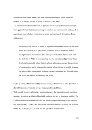 198
authenticity in the report. Once it has been established as forged, then it should be
referred to as mawd$ ‘ and not al-had th al-mawd$ ‘ (1999, 142).
The fundamental difference between da‘ f (weak) and mawd$ ‘ (fabricated traditions) is
most apparent when the ruling concerning its narration and transmission is analysed. It is,
according to most scholars, permissible to narrate and circulate da‘ f traditions. Ibn al-
SIal hz writes:
According to the scholars of had th, it is permissible to adopt leniency in the isn d
and in the narration of da‘ f traditions, other than mawd$ ‘ traditions, without
having to explain its weakness. This is not [however] where the text deals with
the attributes of All h, or Islamic rulings like the forbidden and permitted things.
It is [only] permissible where the text refers to admonition, stories, the superiority
of certain actions and in all areas of preaching [al-targh b wa-al-tarh b]. Amongst
the scholars who have reported leniency with such narrations are ‘Abd al-Rahim n
ibn Mahd and Ahiimad ibn Hanbal (1986, 103).
So, for example, a Muslim would be allowed to use da‘ f narrations to extol the virtues of
charitable donations but not to prove a fundamental tenet of Islam.
With mawd$ ‘ however, all scholars unanimously agree that transmitting such narrations
is strictly forbidden. Al-Khats b al-Baghd d confirms this fact in the chapter entitled ‘The
Prohibition of narrating fabricated tales and the necessity of discarding forged traditions’
(my italics) (1996, 2: 134). Later scholars too reiterated this view, including Ibn al-SIal hz
(1986, 98), al-SuyktI (1972, 1: 274) and Ibn Hajar here in the Nuzhah.
 