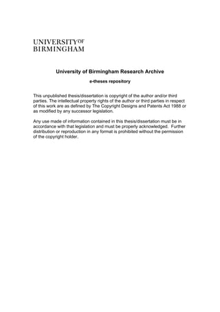 University of Birmingham Research Archive
e-theses repository
This unpublished thesis/dissertation is copyright of the author and/or third
parties. The intellectual property rights of the author or third parties in respect
of this work are as defined by The Copyright Designs and Patents Act 1988 or
as modified by any successor legislation.
Any use made of information contained in this thesis/dissertation must be in
accordance with that legislation and must be properly acknowledged. Further
distribution or reproduction in any format is prohibited without the permission
of the copyright holder.
 