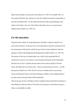 19
Rajab when Ibn Hajar was four years old (al-Barr et al. 1995, 92; al-Waj d 1996, 13).
His mother died before this, and thus his sister Sitt al-Rakb assumed the responsibility to
raise him (al-Waj d 1996, 13). She undertook this duty under the guardianship of the
brother of his father’s first wife, Zak al-D n al-Kharrkb , who was a renowned and
affluent trader (al-Barr et al. 1995, 93).
2.4. His education.
Despite the early setback of losing both parents, Ibn Hajar’s religious education was
given utmost attention. At the age of five, his formal Islamic education commenced with
the memorisation of the Qur’ n, and by the age of nine, he had completed it under the
guidance of SIadr al-D n Muhiammad ibn Muhiammad al-Safti (al-Barr et al. 1995, 94).
The practice of the time (as indeed today) was to allow newly-graduated Qur’ n
memorisers to recite it in its entirety in tar w h prayers during the month of Ramads n.
Because laws of shar ‘a stipulate that the im m must be mature (b ligh) to lead the
Prayer, Ibn Hajar had to wait three years – when he reached the age of twelve – to fulfil
this practice (al-Barr et al. 1995, 94). His wait was rewarded when he received the
honour of leading the Prayers at the Sacred Mosque in Makka, in the companionship of
his early mentor and teacher Zak al-D n al-Kharrkb .
Thus by the age of twelve, Ibn Hajar reached a landmark achievement that the majority of
other Muslims could only dream of. He led the tar w h prayers in the holiest mosque in
Islam, a commendable accolade.
 