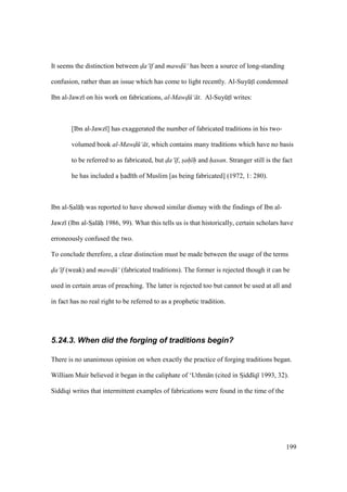 199
It seems the distinction between da‘ f and mawd$ ‘ has been a source of long-standing
confusion, rather than an issue which has come to light recently. Al-SuyktI condemned
Ibn al-Jawz on his work on fabrications, al-MawdN ‘ t. Al-SuyktI writes:
[Ibn al-Jawz ] has exaggerated the number of fabricated traditions in his two-
volumed book al-MawdN ‘ t, which contains many traditions which have no basis
to be referred to as fabricated, but da‘ f, sah h and hasan. Stranger still is the fact
he has included a had th of Muslim [as being fabricated] (1972, 1: 280).
Ibn al-SIal hi was reported to have showed similar dismay with the findings of Ibn al-
Jawz (Ibn al-SIal hi 1986, 99). What this tells us is that historically, certain scholars have
erroneously confused the two.
To conclude therefore, a clear distinction must be made between the usage of the terms
da‘ f (weak) and mawd$ ‘ (fabricated traditions). The former is rejected though it can be
used in certain areas of preaching. The latter is rejected too but cannot be used at all and
in fact has no real right to be referred to as a prophetic tradition.
5.24.3. When did the forging of traditions begin?
There is no unanimous opinion on when exactly the practice of forging traditions began.
William Muir believed it began in the caliphate of ‘Uthm n (cited in SIidd q 1993, 32).
Siddiqi writes that intermittent examples of fabrications were found in the time of the
 