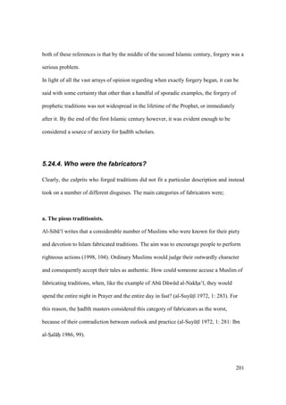 201
both of these references is that by the middle of the second Islamic century, forgery was a
serious problem.
In light of all the vast arrays of opinion regarding when exactly forgery began, it can be
said with some certainty that other than a handful of sporadic examples, the forgery of
prophetic traditions was not widespread in the lifetime of the Prophet, or immediately
after it. By the end of the first Islamic century however, it was evident enough to be
considered a source of anxiety for had th scholars.
5.24.4. Who were the fabricators?
Clearly, the culprits who forged traditions did not fit a particular description and instead
took on a number of different disguises. The main categories of fabricators were;
a. The pious traditionists.
Al-Sib ‘ writes that a considerable number of Muslims who were known for their piety
and devotion to Islam fabricated traditions. The aim was to encourage people to perform
righteous actions (1998, 104). Ordinary Muslims would judge their outwardly character
and consequently accept their tales as authentic. How could someone accuse a Muslim of
fabricating traditions, when, like the example of Abk D wkd al-NakhIa‘ , they would
spend the entire night in Prayer and the entire day in fast? (al-SuyktI 1972, 1: 283). For
this reason, the had th masters considered this category of fabricators as the worst,
because of their contradiction between outlook and practice (al-SuyktI 1972, 1: 281: Ibn
al-SIal hii 1986, 99).
 