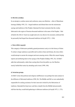 203
b. Heretics (zind qs).
In an attempt to confuse unrest and confusion, many non-Muslims – often of Manichean
leanings (Siddiqi 1993, 33) – forged traditions and diluted them into the mainstream
sayings and traditions of the Prophet. Hammad ibn Zayd comments that the zind qs
fabricated in the region of fourteen thousand traditions in the name of the Prophet. ‘Abd
al-Kar m ibn Ab al-‘Awj was caught and as he was about to be executed, confessed that
he personally had forged four-thousand traditions (al-SuyktI 1972, 1: 284).
c. Story-tellers (qus-s- s-)
This category of fabricators probably gained prominence early on in the history of Islam.
To attract a larger audience as possible and to achieve fame and fortune, the story tellers
would attempt to narrate the strangest and most amusing stories. Often this meant forging
reports and attributing them to the sayings of the Prophet (Siddiqi 1993, 34). Al-Sib ‘
adds that unfortunately, rather than ousting them from the public eye, the Muslims
merely fuelled their antics by attending such events (1998, 104).
d. Sectarian groups.
Al-Sib ‘ writes that political and religious indifferences was perhaps the main catalyst in
the diffusion of fabricated traditions (1998, 96). The R fidI s and Sh ‘as were undoubtedly
responsible for seeking assistance for their innovative beliefs by the fabrications of
traditions. Hamm d ibn Zayd once said that a shaykh from the R fidI s had personally
told him that they would hold gatherings to fabricate traditions (al-SuyktI 1972, 1: 275).
 