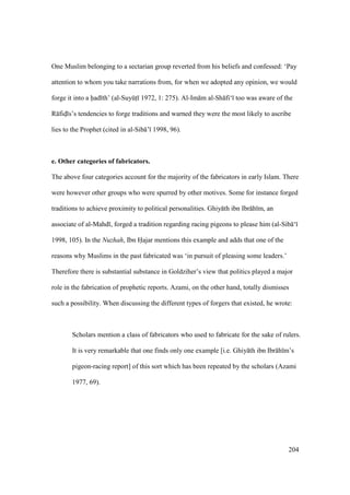 204
One Muslim belonging to a sectarian group reverted from his beliefs and confessed: ‘Pay
attention to whom you take narrations from, for when we adopted any opinion, we would
forge it into a had th’ (al-SuyktI 1972, 1: 275). Al-Im m al-Sh fi‘ too was aware of the
R fidI s’s tendencies to forge traditions and warned they were the most likely to ascribe
lies to the Prophet (cited in al-Sib ’ 1998, 96).
e. Other categories of fabricators.
The above four categories account for the majority of the fabricators in early Islam. There
were however other groups who were spurred by other motives. Some for instance forged
traditions to achieve proximity to political personalities. Ghiy th ibn Ibr h m, an
associate of al-Mahd , forged a tradition regarding racing pigeons to please him (al-Sib ‘
1998, 105). In the Nuzhah, Ibn Hajar mentions this example and adds that one of the
reasons why Muslims in the past fabricated was ‘in pursuit of pleasing some leaders.’
Therefore there is substantial substance in Goldziher’s view that politics played a major
role in the fabrication of prophetic reports. Azami, on the other hand, totally dismisses
such a possibility. When discussing the different types of forgers that existed, he wrote:
Scholars mention a class of fabricators who used to fabricate for the sake of rulers.
It is very remarkable that one finds only one example [i.e. Ghiy th ibn Ibr h m’s
pigeon-racing report] of this sort which has been repeated by the scholars (Azami
1977, 69).
 