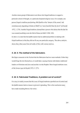 205
Another minor group of fabricators were those who forged traditions to support a
particular school of thought, or a particular disputed religious issue. For example, one
person forged a tradition proclaiming Abk Han fa as the ‘lantern of the umma’ and
simultaneously degrading al-Im m al-Sh fi‘ as ‘more harmful than the devil’ (al-SuyktI
1972, 1: 278). Another forged tradition claimed that a person who denies that the Qur’ n
was created (makhl q) exits the fold of Islam (al-Sib ’ 1998, 105).
In short, it is clear that the had th masters had an additional problem in dealing with
forged traditions in that they did not fit any one particular category. The above analysis
shows they often came from all walks of life, with various motives.
5. 24. 5. The method of the fabricators.
Ibn Hajar comments in the Nuzhah that the fabricators had two main methods. Either they
would forge the text themselves, or would take a saying of pious individuals, traditional
leaders or Christians and Jews and ascribe it to the Prophet. Most forged traditions were
of the former type (al-SuyktI 1972, 1: 277).
5. 24. 6. Fabricated Traditions; A problem out of control?
It is easy to readily assume that the issue of forged traditions spiralled out of control and
the had th masters had no means to prevent it spreading. This is the conclusion many
have made including Brown. He writes:
 