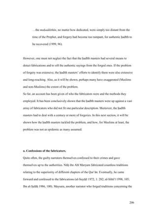 206
…the muhaddith n, no matter how dedicated, were simply too distant from the
time of the Prophet, and forgery had become too rampant, for authentic had th to
be recovered (1999, 96).
However, one must not neglect the fact that the had th masters had several means to
detect fabrications and to sift the authentic sayings from the forged ones. If the problem
of forgery was extensive, the had th masters’ efforts to identify them were also extensive
and long-reaching. Also, as it will be shown, perhaps many have exaggerated (Muslims
and non-Muslims) the extent of the problem.
So far, an account has been given of who the fabricators were and the methods they
employed. It has been conclusively shown that the had th masters were up against a vast
array of fabricators who did not fit one particular description. Moreover, the had th
masters had to deal with a century or more of forgeries. In this next section, it will be
shown how the had th masters tackled the problem, and how, for Muslims at least, the
problem was not as epidemic as many assumed.
a. Confessions of the fabricators.
Quite often, the guilty narrators themselves confessed to their crimes and gave
themselves up to the authorities. Nkhii ibn Ab Maryam fabricated countless traditions
relating to the superiority of different chapters of the Qur’ n. Eventually, he came
forward and confessed to the fabrications (al-SuyktI 1972, 1: 282; al-Sib ’ 1998, 105;
Ibn al-SIal hz 1986, 100). Maysara, another narrator who forged traditions concerning the
 