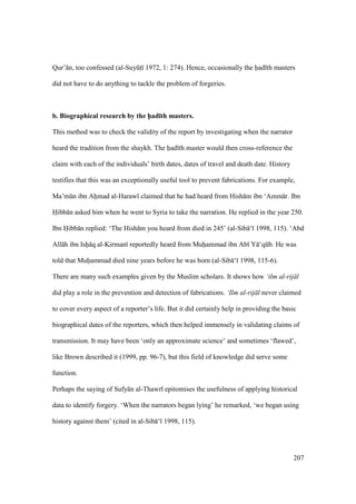 207
Qur’ n, too confessed (al-SuyktI 1972, 1: 274). Hence, occasionally the had th masters
did not have to do anything to tackle the problem of forgeries.
b. Biographical research by the h5ad;th masters.
This method was to check the validity of the report by investigating when the narrator
heard the tradition from the shaykh. The had th master would then cross-reference the
claim with each of the individuals’ birth dates, dates of travel and death date. History
testifies that this was an exceptionally useful tool to prevent fabrications. For example,
Ma’mkn ibn Ahimad al-Haraw claimed that he had heard from Hish m ibn ‘Amm r. Ibn
Hibb n asked him when he went to Syria to take the narration. He replied in the year 250.
Ibn Hibb n replied: ‘The Hish m you heard from died in 245’ (al-Sib ‘ 1998, 115). ‘Abd
All h ibn Ishii q al-Kirman reportedly heard from Muhiiammad ibn Ab Y ‘qkb. He was
told that Muhiiammad died nine years before he was born (al-Sib ‘ 1998, 115-6).
There are many such examples given by the Muslim scholars. It shows how ‘ilm al-rij l
did play a role in the prevention and detection of fabrications. ‘Ilm al-rij l never claimed
to cover every aspect of a reporter’s life. But it did certainly help in providing the basic
biographical dates of the reporters, which then helped immensely in validating claims of
transmission. It may have been ‘only an approximate science’ and sometimes ‘flawed’,
like Brown described it (1999, pp. 96-7), but this field of knowledge did serve some
function.
Perhaps the saying of Sufy n al-Thawr epitomises the usefulness of applying historical
data to identify forgery. ‘When the narrators began lying’ he remarked, ‘we began using
history against them’ (cited in al-Sib ‘ 1998, 115).
 