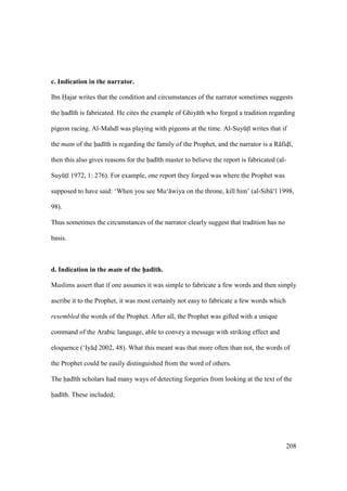208
c. Indication in the narrator.
Ibn Hajar writes that the condition and circumstances of the narrator sometimes suggests
the had th is fabricated. He cites the example of Ghiy th who forged a tradition regarding
pigeon racing. Al-Mahd was playing with pigeons at the time. Al-SuyktI writes that if
the matn of the had th is regarding the family of the Prophet, and the narrator is a R fidI ,
then this also gives reasons for the had th master to believe the report is fabricated (al-
SuyktI 1972, 1: 276). For example, one report they forged was where the Prophet was
supposed to have said: ‘When you see Mu‘ wiya on the throne, kill him’ (al-Sib ‘ 1998,
98).
Thus sometimes the circumstances of the narrator clearly suggest that tradition has no
basis.
d. Indication in the matn of the h5ad;th.
Muslims assert that if one assumes it was simple to fabricate a few words and then simply
ascribe it to the Prophet, it was most certainly not easy to fabricate a few words which
resembled the words of the Prophet. After all, the Prophet was gifted with a unique
command of the Arabic language, able to convey a message with striking effect and
eloquence (‘Iy dI 2002, 48). What this meant was that more often than not, the words of
the Prophet could be easily distinguished from the word of others.
The had th scholars had many ways of detecting forgeries from looking at the text of the
had th. These included;
 
