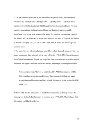 209
a. The text contradicts the Qur’ n, the established and proven sunna, the unanimous
consensus and common sense (Ibn Hajar 1995, 71: Siddiqi 1993, 114) Earlier it was
mentioned how the heretics (zind qs) had forged fourteen thousand traditions. For most
part, they contradicted the basic tenets of Islam and thus its forgery was readily
identifiable, even by the most amateur of scholars. For example, one tradition claimed
that Noah’s Ark circled the Ka‘ba seven times and read two units of Prayer at the Station
of Ibr h m (al-SuyktI 1972, 1: 279, al-Sib ‘ 1998, 117). Clearly, this defies logic and
common sense.
b. The text refers to a substantially large reward for a relatively small action, or refers to a
severe punishment for a relatively trivial error (al-SuyktI 1972, 1: 276). Storytellers were
identified earlier as known forgers, and very often their crime were uncovered because of
the blatant discrepancy between action and reward. An example is the forged tradition:
When someone reads ‘there is no God but All h’, All h then creates a bird for
him which has seventy thousand tongues. Each tongue of the bird can speak
seventy thousand languages and they all seek forgiveness for the person (al-Sib ‘
1998, 120).
Al-Sib ‘ adds that the fabrications of storytellers were simple to identify because the
meaning was far-fetched and contrary to common sense (1998, 103). Muir believes that
fabrications could be identified by:
 
