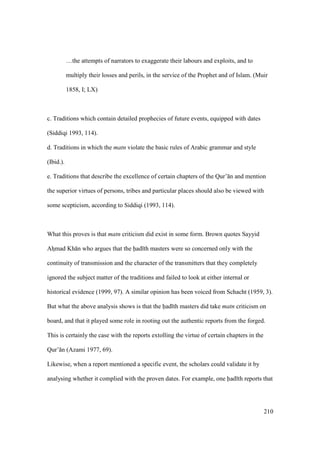 210
…the attempts of narrators to exaggerate their labours and exploits, and to
multiply their losses and perils, in the service of the Prophet and of Islam. (Muir
1858, I; LX)
c. Traditions which contain detailed prophecies of future events, equipped with dates
(Siddiqi 1993, 114).
d. Traditions in which the matn violate the basic rules of Arabic grammar and style
(Ibid.).
e. Traditions that describe the excellence of certain chapters of the Qur’ n and mention
the superior virtues of persons, tribes and particular places should also be viewed with
some scepticism, according to Siddiqi (1993, 114).
What this proves is that matn criticism did exist in some form. Brown quotes Sayyid
Ahzmad Kh n who argues that the had th masters were so concerned only with the
continuity of transmission and the character of the transmitters that they completely
ignored the subject matter of the traditions and failed to look at either internal or
historical evidence (1999, 97). A similar opinion has been voiced from Schacht (1959, 3).
But what the above analysis shows is that the had th masters did take matn criticism on
board, and that it played some role in rooting out the authentic reports from the forged.
This is certainly the case with the reports extolling the virtue of certain chapters in the
Qur’ n (Azami 1977, 69).
Likewise, when a report mentioned a specific event, the scholars could validate it by
analysing whether it complied with the proven dates. For example, one had th reports that
 
