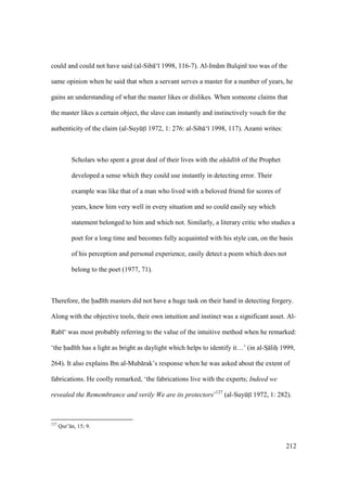 212
could and could not have said (al-Sib ‘ 1998, 116-7). Al-Im m Bulqin too was of the
same opinion when he said that when a servant serves a master for a number of years, he
gains an understanding of what the master likes or dislikes. When someone claims that
the master likes a certain object, the slave can instantly and instinctively vouch for the
authenticity of the claim (al-SuyktI 1972, 1: 276: al-Sib ‘ 1998, 117). Azami writes:
Scholars who spent a great deal of their lives with the ah d th of the Prophet
developed a sense which they could use instantly in detecting error. Their
example was like that of a man who lived with a beloved friend for scores of
years, knew him very well in every situation and so could easily say which
statement belonged to him and which not. Similarly, a literary critic who studies a
poet for a long time and becomes fully acquainted with his style can, on the basis
of his perception and personal experience, easily detect a poem which does not
belong to the poet (1977, 71).
Therefore, the had th masters did not have a huge task on their hand in detecting forgery.
Along with the objective tools, their own intuition and instinct was a significant asset. Al-
Rab ‘ was most probably referring to the value of the intuitive method when he remarked:
‘the had th has a light as bright as daylight which helps to identify it…’ (in al-SI lihi 1999,
264). It also explains Ibn al-Mub rak’s response when he was asked about the extent of
fabrications. He coolly remarked, ‘the fabrications live with the experts; Indeed we
revealed the Remembrance and verily We are its protectors’127
(al-SuyktI 1972, 1: 282).
127
Qur’ n, 15; 9.
 