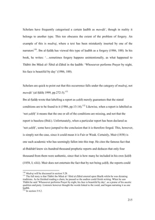 215
Scholars have frequently categorised a certain had th as mawd$ ‘, though in reality it
belongs to another type. This too obscures the extent of the problem of forgery. An
example of this is mudraj, where a text has been mistakenly inserted by one of the
narrators130
. Ibn al-Szal hz has viewed this type of had th as a forgery (1986, 100). In his
book, he writes: ‘…sometimes forgery happens unintentionally, as what happened to
Th bit ibn Mks al-‘{bid al-Z hid in the had th: ‘Whosoever performs Prayer by night,
his face is beautiful by day’ (1986, 100).
Scholars are quick to point out that this occurrence falls under the category of mudraj, not
mawd$ ‘ (al-Sz lihz 1999, pp.272-3).131
Ibn al-SIal hii wrote that labelling a report as sah hz merely guarantees that the stated
conditions are to be found in it (1986, pp.13-14).132
Likewise, when a report is labelled as
‘not sah hz’ it means that the one or all of the conditions are missing, and not that the
report is baseless (Ibid.). Unfortunately, when a particular report has been declared as
‘not sah h’, some have jumped to the conclusion that it is therefore forged. This, however,
is simply not the case, since it could mean it is Fair or Weak. Certainly, Muir (1858) is
one such academic who has seemingly fallen into this trap. He cites the famous fact that
al-Bukh r knew six-hundred thousand prophetic reports and deduces that only four
thousand from them were authentic, since that is how many he included in his own Sah h
(1858, I; xliii). Muir does not entertain the fact that by not being sah h, the reports could
130
Mudraj will be discussed in section 5.28.
131
The full story is that Th bit ibn Mks al-‘{bid al-Z hid entered upon Shar k whilst he was dictating
traditions. As he finished reading a chain, he paused so the auditor could finish writing. When he saw
Th bit he said ‘Whosoever performs Prayer by night, his face is beautiful by day’, as a praise of his ascetic
qualities and piety. Listeners however thought the words linked to the isn d, and began narrating it as one
had th.
132
In section 5.9.2.
 