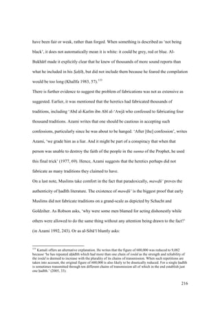 216
have been fair or weak, rather than forged. When something is described as ‘not being
black’, it does not automatically mean it is white: it could be grey, red or blue. Al-
Bukh r made it explicitly clear that he knew of thousands of more sound reports than
what he included in his Sah h, but did not include them because he feared the compilation
would be too long (Khal fa 1983, 57).133
There is further evidence to suggest the problem of fabrications was not as extensive as
suggested. Earlier, it was mentioned that the heretics had fabricated thousands of
traditions, including ‘Abd al-Kar m ibn Ab al-‘Awj who confessed to fabricating four
thousand traditions. Azami writes that one should be cautious in accepting such
confessions, particularly since he was about to be hanged. ‘After [the] confession’, writes
Azami, ‘we grade him as a liar. And it might be part of a conspiracy that when that
person was unable to destroy the faith of the people in the sunna of the Prophet, he used
this final trick’ (1977, 69). Hence, Azami suggests that the heretics perhaps did not
fabricate as many traditions they claimed to have.
On a last note, Muslims take comfort in the fact that paradoxically, mawd$ ‘ proves the
authenticity of had th literature. The existence of mawd$ ‘ is the biggest proof that early
Muslims did not fabricate traditions on a grand-scale as depicted by Schacht and
Goldziher. As Robson asks, ‘why were some men blamed for acting dishonestly while
others were allowed to do the same thing without any attention being drawn to the fact?’
(in Azami 1992, 243). Or as al-Sib ‘ bluntly asks:
133
Kamali offers an alternative explanation. He writes that the figure of 600,000 was reduced to 9,082
because ‘he has repeated ah d th which had more than one chain of isn d as the strength and reliability of
the isn d is deemed to increase with the plurality of its chains of transmission. When such repetitions are
taken into account, the original figure of 600,000 is also likely to be drastically reduced. For a single had th
is sometimes transmitted through ten different chains of transmission all of which in the end establish just
one had th.’ (2005, 33).
 