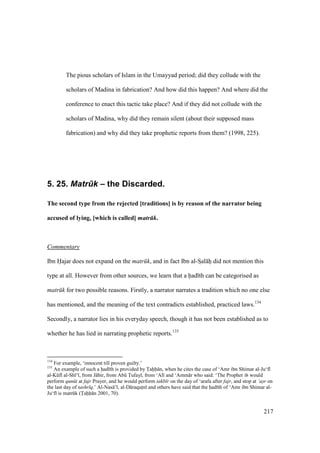 217
The pious scholars of Islam in the Umayyad period; did they collude with the
scholars of Madina in fabrication? And how did this happen? And where did the
conference to enact this tactic take place? And if they did not collude with the
scholars of Madina, why did they remain silent (about their supposed mass
fabrication) and why did they take prophetic reports from them? (1998, 225).
5. 25. Matr.k – the Discarded.
The second type from the rejected [traditions] is by reason of the narrator being
accused of lying, [which is called] matr k.
Commentary
Ibn Hajar does not expand on the matr k, and in fact Ibn al-SIal hi did not mention this
type at all. However from other sources, we learn that a had th can be categorised as
matr k for two possible reasons. Firstly, a narrator narrates a tradition which no one else
has mentioned, and the meaning of the text contradicts established, practiced laws.134
Secondly, a narrator lies in his everyday speech, though it has not been established as to
whether he has lied in narrating prophetic reports.135
134
For example, ‘innocent till proven guilty.’
135
An example of such a had th is provided by Tahh n, when he cites the case of ‘Amr ibn Shimar al-Ju‘f
al-Kkf al-Sh ‘ , from J bir, from Abk Tufayl, from ‘Al and ‘Amm r who said: ‘The Prophet would
perform qun t at fajr Prayer, and he would perform takb r on the day of ‘arafa after fajr, and stop at ‘asr on
the last day of tashr q.’ Al-Nas ’ , al-D raqutsn and others have said that the had th of ‘Amr ibn Shimar al-
Ju‘f is matrkk (Tahh n 2001, 70).
 