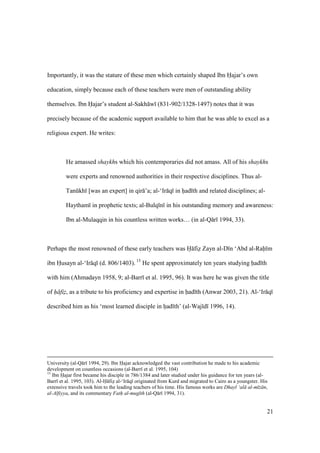 21
Importantly, it was the stature of these men which certainly shaped Ibn Hajar’s own
education, simply because each of these teachers were men of outstanding ability
themselves. Ibn Hajar’s student al-Sakh w (831-902/1328-1497) notes that it was
precisely because of the academic support available to him that he was able to excel as a
religious expert. He writes:
He amassed shaykhs which his contemporaries did not amass. All of his shaykhs
were experts and renowned authorities in their respective disciplines. Thus al-
Tankkh [was an expert] in qir ’a; al-‘Ir q in hiad th and related disciplines; al-
Haytham in prophetic texts; al-Bulq n in his outstanding memory and awareness:
Ibn al-Mulaqqin in his countless written works… (in al-Q r 1994, 33).
Perhaps the most renowned of these early teachers was H fiz Zayn al-D n ‘Abd al-Rah m
ibn Husayn al-‘Ir q (d. 806/1403). 15
He spent approximately ten years studying had th
with him (Ahmadayn 1958, 9; al-Barr et al. 1995, 96). It was here he was given the title
of h fiz, as a tribute to his proficiency and expertise in had th (Anwar 2003, 21). Al-‘Ir q
described him as his ‘most learned disciple in hiad th’ (al-Waj d 1996, 14).
University (al-Q r 1994, 29). Ibn Hajar acknowledged the vast contribution he made to his academic
development on countless occasions (al-Barr et al. 1995, 104)
15
Ibn Hajar first became his disciple in 786/1384 and later studied under his guidance for ten years (al-
Barr et al. 1995, 103). Al-H fiz al-‘Ir q originated from Kurd and migrated to Cairo as a youngster. His
extensive travels took him to the leading teachers of his time. His famous works are Dhayl ‘al al-m z n,
al-Alfiyya, and its commentary Fath al-mug th (al-Q r 1994, 31).
 