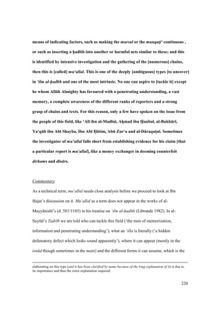220
means of indicating factors, such as making the mursal or the munqat!i‘ continuous ,
or such as inserting a h5ad;th into another or harmful acts similar to these; and this
is identified by intensive investigation and the gathering of the [numerous] chains,
then this is [called] mu‘allal. This is one of the deeply [ambiguous] types [to uncover]
in ‘ilm al-had th and one of the most intrinsic. No one can aspire to [tackle it] except
he whom All:h Almighty has favoured with a penetrating understanding, a vast
memory, a complete awareness of the different ranks of reporters and a strong
grasp of chains and texts. For this reason, only a few have spoken on the issue from
the people of this field, like ‘Al; ibn al-Mad;n;, AhFmad ibn H5anbal, al-Bukh:r;,
Ya‘qEb ibn Ab; Shayba, Ibn Ab; H5:tim, AbE Zur‘a and al-D:raqutMn;. Sometimes
the investigator of mu‘allal falls short from establishing evidence for his claim [that
a particular report is mu‘allal], like a money exchanger in deeming counterfeit
dirhams and d n rs.
Commentary
As a technical term, mu‘allal needs close analysis before we proceed to look at Ibn
Hajar’s discussion on it. Mu‘allal as a term does not appear in the works of al-
Mayy nish ’s (d. 581/1185) in his treatise on ‘ilm al-had th (Librande 1982). In al-
SuyktI ’s Tadr b we are told who can tackle this field (‘the men of memorization,
information and penetrating understanding’), what an ‘illa is literally (‘a hidden
defamatory defect which looks sound apparently’), where it can appear (mostly in the
isn d though sometimes in the matn) and the different forms it can assume, which is the
elaborating on this type (and it has been clarified by name because of the long explanation of it) is due to
its importance and thus the extra explanation required.
 