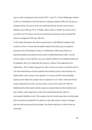 221
same as what is mentioned in the Nuzhah (1972, 1: pp. 251-3). Ibn al-SIal hi again informs
us that it is a discipline reserved for the most competent scholars (1986, 89). He gives an
example of how it can occur in the matn and isn d and how the term can be used in
different ways (1986, pp. 90-1). Al-Ir q ’s Alfiyya refers to whether the correct term is
mu‘allal or ma‘l l, where it can occur (isn d and matn) and how it can be spotted (by
intense investigation) (1995, pp. 100-103).
In all of these discussions, the detail is present but it is still difficult to pinpoint what
exactly mu‘allal is. It seems that the had th scholars have tried to give an objective
portrayal of mu‘allal though in reality it is anything but. Other terms pertain to a
particular problem and scenario and can easily be differentiated from others. Mawd$ ‘,
matr k, munkar, mursal and bid‘a are easy to define and their over-whelming feature can
be explained. Mursal is a drop after the Successor. Munkar is the opposition of an
authoritative. This is totally missing in mu‘allal. It can occur in the matn and the isn d. It
can come about because of issues related to the continuity of the isn d or because of a
hidden defect in the narrator. In my opinion, it is a term coined for when the had th
masters cannot objectively explain why it is rejected. It is an ‘ad hoc’ term used when it
cannot categorised as mawd$ ‘, matr k, munkar, mursal, bid‘a and so on. When al-
Bukh r and the other experts declare a report as rejected (based on their intuition) and
later scholars cannot objectively see how they reached that decision, then it is
conveniently labelled mu‘allal. This explains why the Nuzhah states that a mu‘allal report
does not need to be justified for its rejection, in the same manner a money exchanger
does not need to give proof why he thinks the dirhams and d n rs in front of him are
counterfeit.
 