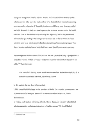 222
This point is important for two reasons. Firstly, mu‘allal shows that the later had th
scholars did not fully know the methodology of al-Bukh r when it came to declaring
reports sound or otherwise. If they did, then there would be no need for a type called
mu‘allal. Secondly, it indicates how important the technical terms were for the had th
scholars. Even in the absence of technicality and objectivity and in the presence of
intuition and ‘gut-feeling’, they still gave a technical feel to the discipline. It was a
scientific term to an intuitive method and an attempt to define something vague. This
shows how the technical terms in the field were used for different, covert purposes.
Proceeding to the Nuzhah on mu‘allal, we see that Ibn Hajar offers only a glimpse into it.
One of the reasons perhaps is because he defined it earlier in the text on the section on
szahz hz.138
There he wrote:
And ‘mu‘allal’ literally is that which contains a defect. And terminologically, it is
that in which there is a hidden, defamatory, defect.
In this section, the text does inform us that;
i. This type of had th is based on the premises of doubt. For example, a reporter may try
to pass a mursal or munqati‘ had th off as continuous when in fact it is clearly
discontinuous.
ii. Finding such faults is extremely difficult. This is the reason why only a handful of
scholars can claim proficiency in this type of had th, such as ‘Al ibn al-Mad n .
138
See section 5.9.
 