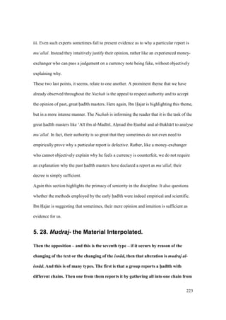223
iii. Even such experts sometimes fail to present evidence as to why a particular report is
mu‘allal. Instead they intuitively justify their opinion, rather like an experienced money-
exchanger who can pass a judgement on a currency note being fake, without objectively
explaining why.
These two last points, it seems, relate to one another. A prominent theme that we have
already observed throughout the Nuzhah is the appeal to respect authority and to accept
the opinion of past, great had th masters. Here again, Ibn Hajar is highlighting this theme,
but in a more intense manner. The Nuzhah is informing the reader that it is the task of the
great had th masters like ‘Al ibn al-Mad n , Ahzmad ibn Hanbal and al-Bukh r to analyse
mu‘allal. In fact, their authority is so great that they sometimes do not even need to
empirically prove why a particular report is defective. Rather, like a money-exchanger
who cannot objectively explain why he feels a currency is counterfeit, we do not require
an explanation why the past had th masters have declared a report as mu‘allal; their
decree is simply sufficient.
Again this section highlights the primacy of seniority in the discipline. It also questions
whether the methods employed by the early had th were indeed empirical and scientific.
Ibn Hajar is suggesting that sometimes, their mere opinion and intuition is sufficient as
evidence for us.
5. 28. Mudraj- the Material Interpolated.
Then the opposition – and this is the seventh type – if it occurs by reason of the
changing of the text or the changing of the isn d, then that alteration is mudraj al-
isn d. And this is of many types. The first is that a group reports a h5ad;th with
different chains. Then one from them reports it by gathering all into one chain from
 