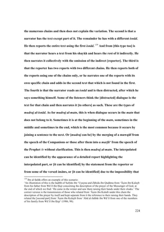 224
the numerous chains and then does not explain the variation. The second is that a
narrator has the text except part of it. The remainder he has with a different isn d.
He then reports the entire text using the first isn d. 139
And from [this type too] is
that the narrator hears a text from his shaykh and hears the rest of it indirectly. He
then narrates it collectively with the omission of the indirect [reporter]. The third is
that the reporter has two reports with two different chains. He then reports both of
the reports using one of the chains only, or he narrates one of the reports with its
own specific chain and adds in the second text that which is not found in the first.
The fourth is that the narrator reads an isn d and is then distracted, after which he
says something himself. Some of the listeners think the [distracted] dialogue is the
text for that chain and then narrates it [to others] as such. These are the types of
mudraj al-isn d. As for mudraj al-matn, this is when dialogue occurs in the matn that
does not belong to it. Sometimes it is at the beginning of the matn, sometimes in the
middle and sometimes in the end, which is the most common because it occurs by
joining a sentence to the next. Or [mudraj can be] by the merging of a mawqEf from
the speech of the Companions or those after them into a marf ‘ from the speech of
the Prophet without clarification. This is then mudraj al-matn. The interpolated
can be identified by the appearance of a detailed report highlighting the
interpolated part, or [it can be identified] by the statement from the reporter or
from some of the versed im ms, or [it can be identified] due to the impossibility that
139
Ibn al-SIal hii offers an example of this scenario:
‘An illustration of this is the had th of Sufy n ibn ‘Uyayna and Z hida ibn Qud ma from ‘{soim ibn Kulayb
from his father from W ’il ibn Hujr concerning the description of the prayer of the Messenger of God, at
the end of which we find: ‘He came in the winter and saw them raising their hands under their cloaks.’ The
correct version is the transmission of those who related from ‘{soim ibn Kulaib under this chain the
description of the prayer by itself and kept separate from it the reference to their raising their hands. They
related the [second part] from ‘{soim ibn Kulayb from ‘Abd al-Jabb r ibn W ’il from one of the members
of his family from W ’il ibn Hujr’ (1986, 98).
 