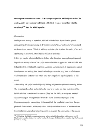 225
the Prophet could have said it. Al-KhatM;b [al-Baghd:d;] has compiled a book on
mudraj, and I have summarised it and added to it twice or more than what he
mentioned.140
And for All:h is praise.
Commentary
Ibn Hajar sees mudraj as important, which is reflected here by the fact he spends
considerable effort in explaining its division (mudraj al-isn d and mudraj al-matn) and
the forms it can assume. This is in addition to the fact that he alerts the reader of his work
specifically on this topic, which he asks readers to consider.
It does not require substantial effort to deduce why the author sees mudraj as important,
in particular mudraj al-matn. Ibn Hajar wants the reader to appreciate how crucial it was
to keep the text of the had th pure from additional and alien input. If mechanisms are not
found to root out mudraj, then it can lead to forgery or at the very least, confusion over
what the Prophet said and what others (like the Companions reporting it) said in one
report.
Additionally, Ibn Hajar here is implicitly adding weight to the had th authenticity debate.
The existence of mudraj, and in particular mudraj al-matn, is a clear indication of the
had th scholars’ expertise and awareness. They had the ability to study one text and
deduce which part belonged to the Prophet’s words and which belonged to the
Companions or other transmitters. If they could sift the prophetic words from the non-
prophetic from one text, surely they could identify texts in which all of it did not stem
from the Prophet, namely a forged report. So in essence, the complexity of the system
140
Al-Khats b al-Baghd d wrote a treatise on the subject, which he later edited and improved on. Al-
Khats b’s text is called al-Fas"l li-al-was"l al-mudraj f - al-naqal. Ibn Hajar’s book is called Taqr b al-manhaj
bi tart b al-mudraj.
 