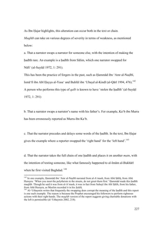 227
As Ibn Hajar highlights, this alteration can occur both in the text or chain.
Maql b can take on various degrees of severity in terms of weakness, as mentioned
below:
a. That a narrator swaps a narrator for someone else, with the intention of making the
had th rare. An example is a had th from S lim, which one narrator swapped for
N fi‘ (al-SuyktI 1972, 1: 291).
This has been the practice of forgers in the past, such as Hamm d ibn ‘Amr al-Nasz b ,
Ism ‘ l ibn Ab Hayya al-Yasa‘ and Buhlkl ibn ‘Ubayd al-Kind (al-Q r 1994, 476).142
A person who performs this type of qalb is known to have ‘stolen the had th’ (al-SuyktI
1972, 1: 291)
b. That a narrator swaps a narrator’s name with his father’s. For example, Ka‘b ibn Murra
has been erroneously reported as Murra ibn Ka‘b.
c. That the narrator precedes and delays some words of the had th. In the text, Ibn Hajar
gives the example where a reporter swapped the ‘right hand’ for the ‘left hand’.143
d. That the narrator takes the full chain of one had th and places it on another matn, with
the intention of testing someone, like what famously happened to al-Im m al-Bukh r
when he first visited Baghdad. 144
142
In one example, Hamm d ibn ‘Amr al-Nasz b narrated from al-A‘mash, from Abk Sz lihz, from Abk
Hurayra: ‘When you meet the polytheists in the streets, do not greet them first.’ Hamm d made this had th
maqlkb. Though he said it was from al-A‘mash, it was in fact from Suhayl ibn Ab Sz lih, from his father,
from Abk Hurayra, as Muslim recorded it in his Sah hz.
143
Al-‘Uthaymin writes that frequently the swapping does corrupt the meaning of the had th and this report
is one such example. The reason is because the Prophet encouraged his followers to perform righteous
actions with their right hands. The maql b version of the report suggests giving charitable donations with
the left is permissible (al-‘Uthaymin 2002, 218).
 