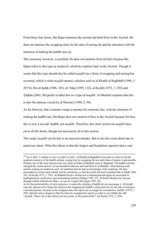 228
From these four forms, Ibn Hajar mentions the second and third form in the Nuzhah. He
does not mention the swapping done for the sake of testing (d) and the alteration with the
intention of making the had th rare (a).
This omission, however, is justified. He does not mention form (d) here because Ibn
Hajar refers to this type as mud$t$arib, which he explains later in the Nuzhah. Though it
seems that this type should also be called maql b (as a form of swapping and mixing has
occurred, which is what maql b means), scholars such as al-Khats b al-Baghd d (1996, 1:
207-8), Ibn al-SIal hii (1986, 101), al-‘Ir q (1995, 132), al-SuyktI (1972, 1: 292) and
Tahh n (2001, 80) prefer to label this as a type of maql b. Al-Mun w explains that this
is also the opinion voiced by al-Nawaw (1999, 2: 90).
As for form (a), that a narrator swaps a narrator for someone else, with the intention of
making the had th rare, Ibn Hajar does not mention it here in the Nuzhah because for him,
this is now a mawd$ ‘ had th, not maql b. Therefore, this short section on maql b does
cover all the forms, though not necessarily all in this section.
This aside, maql b can be due to an innocent mistake. But it can also come about due to
malicious intent. What this shows is that the forgers and fraudulent reporters had a vast
144
In al-J mi‘ li akhl q al-r w wa d b al-s mi‘, al-Khats b al-Baghd d writes that in order to test the
academic potency of the had th scholar, testing him by swapping the text and chain of reports is permissible.
Perhaps one of the most famous tests was when al-Im m al-Bukh r came to Baghdad. Ten had th scholars
changed the isn ds and text of one hundred traditions and read them to al-Bukh r . After hearing each
scholar reading ten traditions each, he told them that he had no knowledge of the traditions. He then
proceeded to correct each scholar and his narrations, so that the isn d and matn matched (Ibn al-SIal hii 1986,
101: al-SuyktI 1972, 1: 293). Al-Bukh r faced a similar test in Samarqand and again he succeeded in
highlighting his proficiency and outstanding intellect (Siddiqi 1993, 55). Al-Im m Muslim too was put
through similar tribulations (Ibid.), as was al-‘Uqayl (Ibn Hajar 1995, 82).
As for the permissibility of such a practice, it seems the scholars of had th do not encourage it. Al-SuyktI
cites the opinion of al-‘Ir q who believes the swapping the had th’s chain and text for the sake of testing is
a deviant practice, because in the swapped state, the report can no longer be considered a ‘had th’ (1972, 1:
294). Haram said in disgust to Shu‘ba when he swapped the reports in order to test Abb n ibn Ab
‘Ayy sh: ‘Most vile is that which you have done. Is this permissible?’ (al-SuyktI 1972, 1: 294).
 