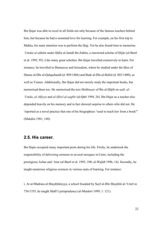 22
Ibn Hajar was able to excel in all fields not only because of the famous teachers behind
him, but because he had a sustained love for learning. For example, on his first trip to
Makka, his main intention was to perform the Hajj. Yet he also found time to memorise
‘Umdat al-ahk m under Hi fizi al-Jam l ibn Zah ra, a renowned scholar of Hij z (al-Barr
et al. 1995, 95). Like many great scholars, Ibn Hajar travelled extensively to learn. For
instance, he travelled to Damascus and Jerusalem, where he studied under the likes of
Shams al-D n al-Qalqashand (d. 809/1406) and Badr al-D n al-Bal s (d. 803/1400), as
well as Yemen. Additionally, Ibn Hajar did not merely study the important books, but
memorised them too. He memorised the text Mukhtasar of Ibn al-H jib on usi l, al-
‘Umda, al-Alfiyya and al-H w al-sagh r (al-Q r 1994, 26). Ibn Hajar as a teacher also
depended heavily on his memory and in fact showed surprise to others who did not. He
‘reported as a novel practice that one of his biographees “used to teach law from a book!”
(Makdisi 1981, 148).
2.5. His career.
Ibn Hajar occupied many important posts during his life. Firstly, he undertook the
responsibility of delivering sermons in several mosques in Cairo, including the
prestigious Azhar and ‘Amr (al-Barr et al. 1995, 100; al-Waj d 1996, 14). Secondly, he
taught numerous religious sciences in various seats of learning. For instance:
i. At al-Madrasa al-Shaykhkniyya, a school founded by Sayf al-D n Shaykhk al-‘Umr in
756/1355, he taught Sh fi‘ jurisprudence (al-Mun w 1999, 1: 121).
 