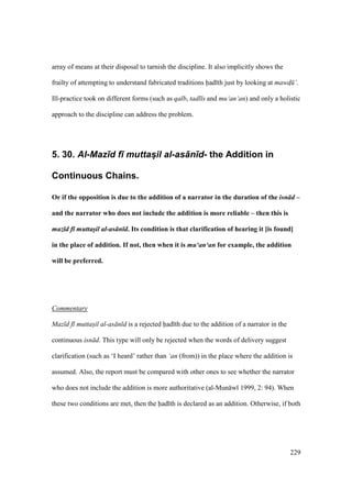 229
array of means at their disposal to tarnish the discipline. It also implicitly shows the
frailty of attempting to understand fabricated traditions had th just by looking at mawd$ ‘.
Ill-practice took on different forms (such as qalb, tadl s and mu‘an‘an) and only a holistic
approach to the discipline can address the problem.
5. 30. Al-Maz)d f) muttas@il al-as+n)d- the Addition in
Continuous Chains.
Or if the opposition is due to the addition of a narrator in the duration of the isn d –
and the narrator who does not include the addition is more reliable – then this is
maz d f muttasil al-as n d. Its condition is that clarification of hearing it [is found]
in the place of addition. If not, then when it is mu‘an‘an for example, the addition
will be preferred.
Commentary
Maz d f muttasil al-as n d is a rejected had th due to the addition of a narrator in the
continuous isn d. This type will only be rejected when the words of delivery suggest
clarification (such as ‘I heard’ rather than ‘an (from)) in the place where the addition is
assumed. Also, the report must be compared with other ones to see whether the narrator
who does not include the addition is more authoritative (al-Mun w 1999, 2: 94). When
these two conditions are met, then the had th is declared as an addition. Otherwise, if both
 