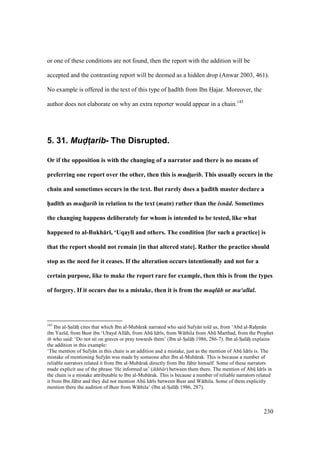230
or one of these conditions are not found, then the report with the addition will be
accepted and the contrasting report will be deemed as a hidden drop (Anwar 2003, 461).
No example is offered in the text of this type of had th from Ibn Hajar. Moreover, the
author does not elaborate on why an extra reporter would appear in a chain.145
5. 31. Mud(t4arib- The Disrupted.
Or if the opposition is with the changing of a narrator and there is no means of
preferring one report over the other, then this is mud!t!arib. This usually occurs in the
chain and sometimes occurs in the text. But rarely does a h5ad;th master declare a
h5ad;th as mud!t!arib in relation to the text (matn) rather than the isn d. Sometimes
the changing happens deliberately for whom is intended to be tested, like what
happened to al-Bukh:r;, ‘Uqayl; and others. The condition [for such a practice] is
that the report should not remain [in that altered state]. Rather the practice should
stop as the need for it ceases. If the alteration occurs intentionally and not for a
certain purpose, like to make the report rare for example, then this is from the types
of forgery. If it occurs due to a mistake, then it is from the maql b or mu‘allal.
145
Ibn al-SIal hi cites that which Ibn al-Mub rak narrated who said Sufy n told us, from ‘Abd al-Rahzm n
ibn Yaz d, from Busr ibn ‘Ubayd All h, from Abk Idr s, from W thila from Abk Marthad, from the Prophet
who said: ‘Do not sit on graves or pray towards them’ (Ibn al-SIal hi 1986, 286-7). Ibn al-SIal hi explains
the addition in this example:
‘The mention of Sufy n in this chain is an addition and a mistake, just as the mention of Abk Idr s is. The
mistake of mentioning Sufy n was made by someone after Ibn al-Mub rak. This is because a number of
reliable narrators related it from Ibn al-Mub rak directly from Ibn J bir himself. Some of these narrators
made explicit use of the phrase ‘He informed us’ (ikhb r) between them there. The mention of Abk Idr s in
the chain is a mistake attributable to Ibn al-Mub rak. This is because a number of reliable narrators related
it from Ibn J bir and they did not mention Abk Idr s between Busr and W thila. Some of them explicitly
mention there the audition of Busr from W thila’ (Ibn al-SIal hi 1986, 287).
 