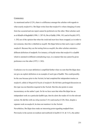 231
Commentary
As mentioned earlier (5.29.), there is a difference amongst the scholars with regards to
what exactly mudt$arib is. Ibn Hajar writes here that mudt$arib is where changing of some
form has occurred and one report cannot be preferred over the other. Most scholars such
as al-Khats b al-Baghd d (1996, 1: 207-8), Ibn al-SIal hii (1986, 101) and al-SuyktI (1972,
1: 292) are of the opinion that when the isn d and matn have been swapped, as in order to
test someone, then this is labelled as maql b. Ibn Hajar believes that such a type is called
mudt$arib. Because they see the testing form as maql b, the other scholars entertain a
different definition of muditsarib. For instance, al-SuyktI writes that mudt$arib is a had th
which is narrated in different contradicting ways, in a manner that one cannot be given
preference over the other (1972, 1: 262).
Confusion over its exact definition is amplified further when we note that Ibn Hajar does
not give an explicit definition or an example of such type of had th. This could possibly
be the case because prior to the Nuzhah, he had completed the independent treatise on
mudt$arib, called al-Muqtarib f bay n al-mudt$arib. He felt that a prolonged discussion on
this type was not therefore required in the Nuzhah. But this also points to some
inconsistency on the author’s part. So far we have seen that when Ibn Hajar has an
independent work on a particular had th type, then he alerts the reader of it in the relevant
section. He did this with mu‘allaq (section 5.18.) and mudraj (5.28). Here, despite a
separate work on mudt$arib, he does not mention it in the Nuzhah.
Nevertheless, Ibn Hajar does make an interesting point regarding muditsarib here.
Previously in the section on muhkam and mukhtalif al-had th (5.14. & 5.15.), the author
 